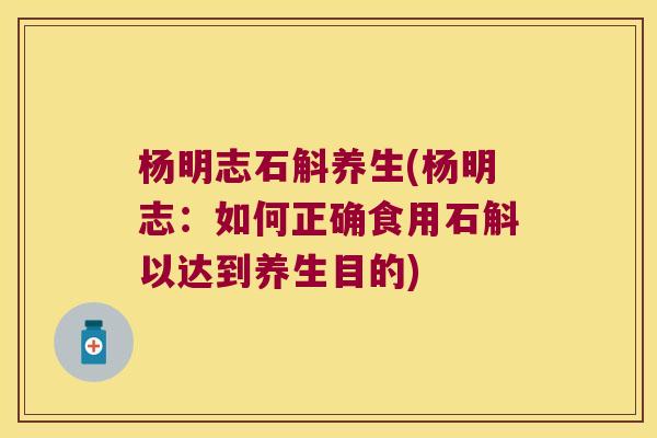 杨明志石斛养生(杨明志：如何正确食用石斛以达到养生目的)