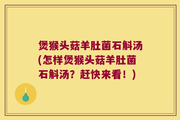 煲猴头菇羊肚菌石斛汤(怎样煲猴头菇羊肚菌石斛汤？赶快来看！)