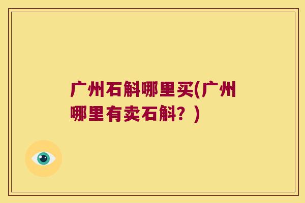 广州石斛哪里买(广州哪里有卖石斛?) 广州石斛哪里买(广州哪里有卖石斛?)