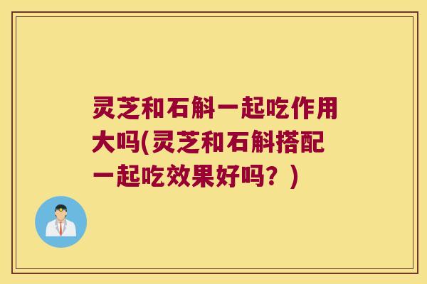 灵芝和石斛一起吃作用大吗(灵芝和石斛搭配一起吃效果好吗？)
