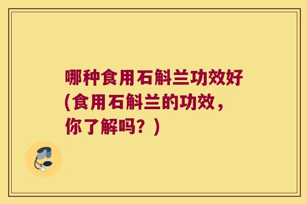 哪种食用石斛兰功效好(食用石斛兰的功效,你了解吗?) 哪种食用石斛兰功效好(食用石斛兰的功效,你了解吗?)