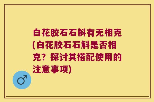 白花胶石石斛有无相克(白花胶石石斛是否相克？探讨其搭配使用的注意事项)