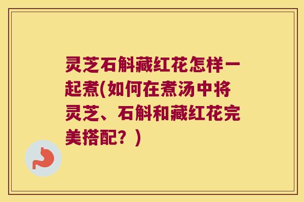 灵芝石斛藏红花怎样一起煮(如何在煮汤中将灵芝、石斛和藏红花完美搭配？)