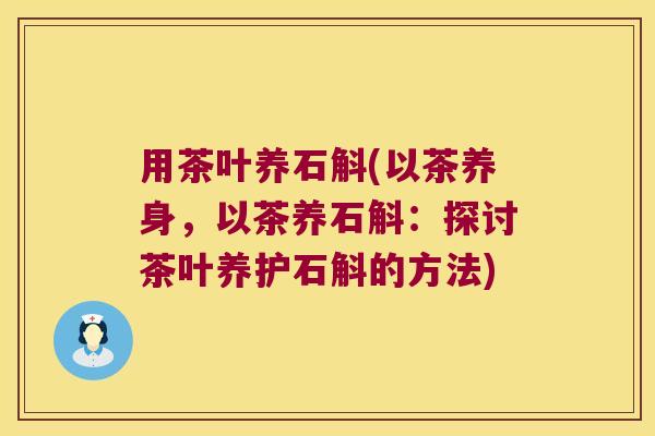 用茶叶养石斛(以茶养身，以茶养石斛：探讨茶叶养护石斛的方法)