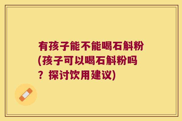 有孩子能不能喝石斛粉(孩子可以喝石斛粉吗？探讨饮用建议)