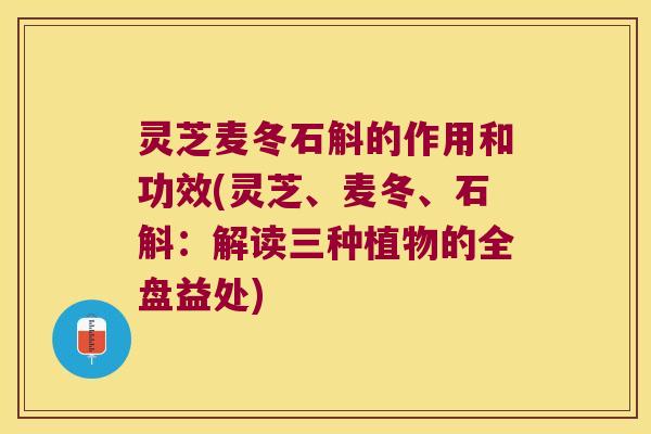 灵芝麦冬石斛的作用和功效(灵芝、麦冬、石斛：解读三种植物的全盘益处)
