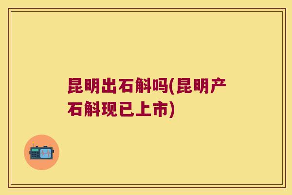 昆明出石斛吗(昆明产石斛现已上市) 昆明出石斛吗(昆明产石斛现已上市)