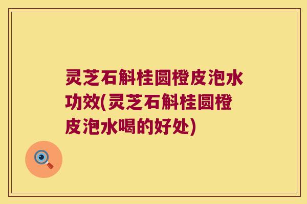 灵芝石斛桂圆橙皮泡水功效(灵芝石斛桂圆橙皮泡水喝的好处)