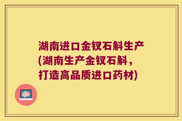 湖南进口金钗石斛生产(湖南生产金钗石斛，打造高品质进口药材)