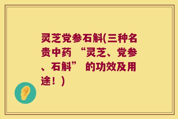 灵芝党参石斛(三种名贵中药 “灵芝、党参、石斛” 的功效及用途！)