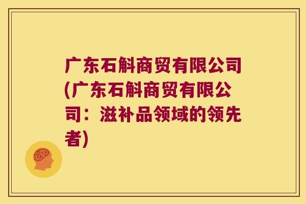 广东石斛商贸有限公司(广东石斛商贸有限公司：滋补品领域的领先者)