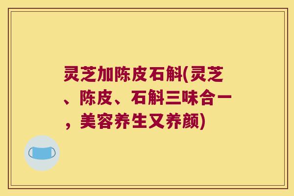 灵芝加陈皮石斛(灵芝、陈皮、石斛三味合一,美容养生又养颜) 灵芝加陈皮石斛(灵芝、陈皮、石斛三味合一,美容养生又养颜)