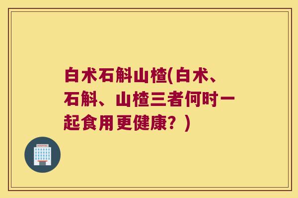 白术石斛山楂(白术、石斛、山楂三者何时一起食用更健康？)