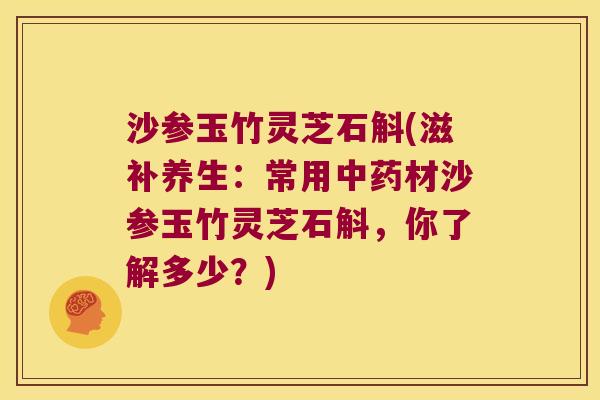 沙参玉竹灵芝石斛(滋补养生：常用中药材沙参玉竹灵芝石斛，你了解多少？)