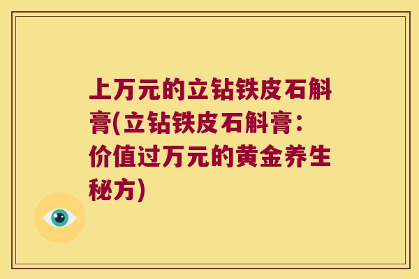 上万元的立钻铁皮石斛膏(立钻铁皮石斛膏:价值过万元的黄金养生秘方) 上万元的立钻铁皮石斛膏(立钻铁皮石斛膏:价值过万元的黄金养生秘方)