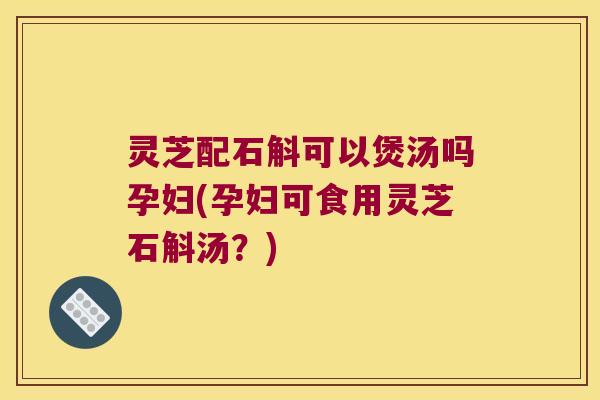 灵芝配石斛可以煲汤吗孕妇(孕妇可食用灵芝石斛汤？)