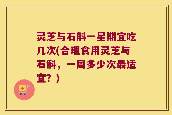 灵芝与石斛一星期宜吃几次(合理食用灵芝与石斛，一周多少次最适宜？)