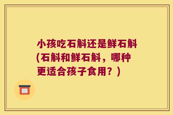 小孩吃石斛还是鲜石斛(石斛和鲜石斛，哪种更适合孩子食用？)