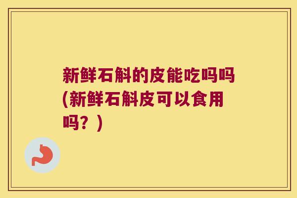 新鲜石斛的皮能吃吗吗(新鲜石斛皮可以食用吗？)