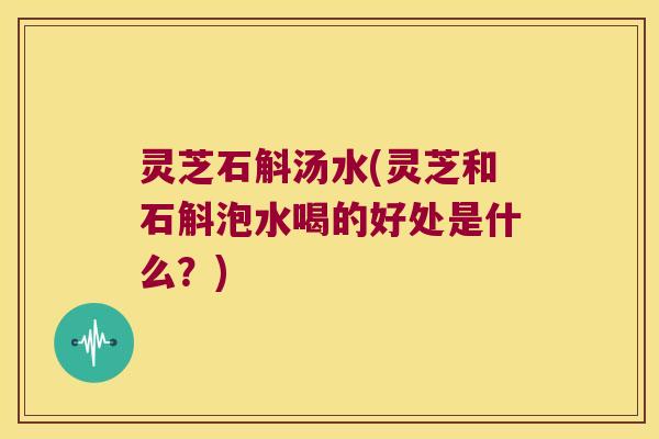 灵芝石斛汤水(灵芝和石斛泡水喝的好处是什么？)