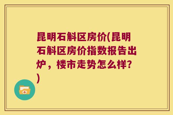 昆明石斛区房价(昆明石斛区房价指数报告出炉，楼市走势怎么样？)