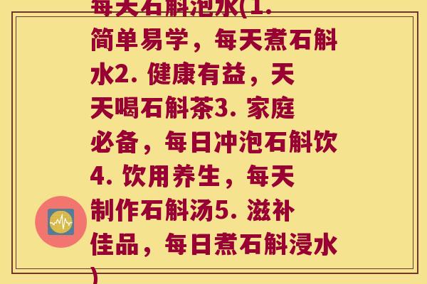 每天石斛泡水(1. 简单易学，每天煮石斛水2. 健康有益，天天喝石斛茶3. 家庭必备，每日冲泡石斛饮4. 饮用养生，每天制作石斛汤5. 滋补佳品，每日煮石斛浸水)