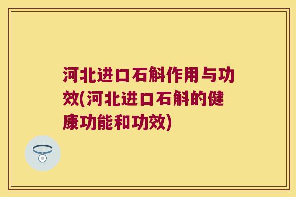 河北进口石斛作用与功效(河北进口石斛的健康功能和功效)