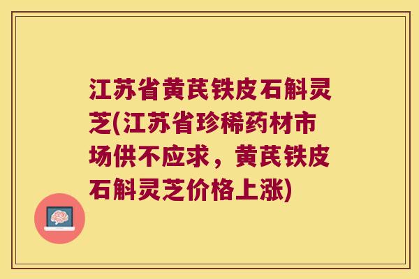 江苏省黄芪铁皮石斛灵芝(江苏省珍稀药材市场供不应求,黄芪铁皮石斛灵芝价格上涨) 江苏省黄芪铁皮石斛灵芝(江苏省珍稀药材市场供不应求,黄芪铁皮石斛灵芝价格上涨)