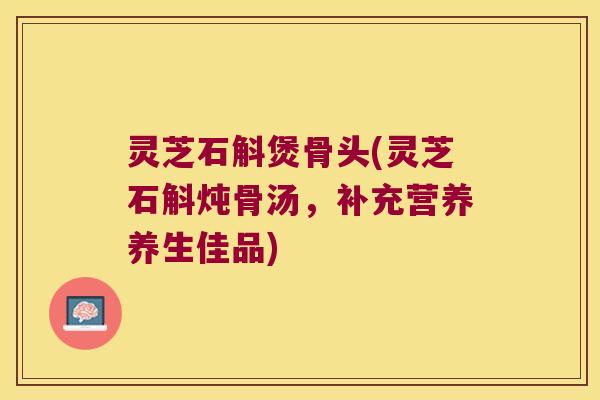 灵芝石斛煲骨头(灵芝石斛炖骨汤,补充营养养生佳品) 灵芝石斛煲骨头(灵芝石斛炖骨汤,补充营养养生佳品)