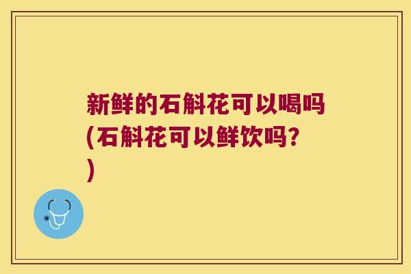 新鲜的石斛花可以喝吗(石斛花可以鲜饮吗？)