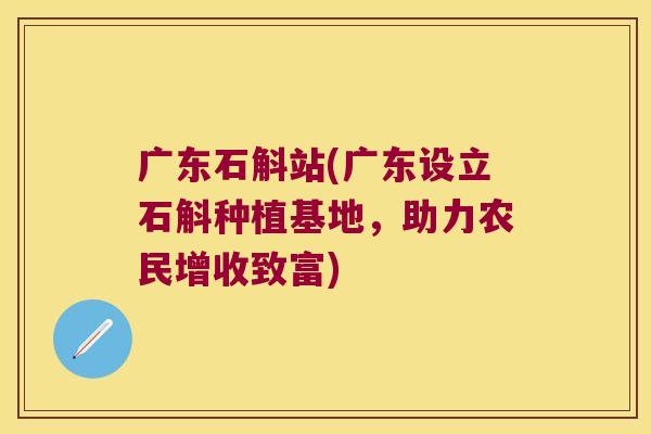 广东石斛站(广东设立石斛种植基地，助力农民增收致富)