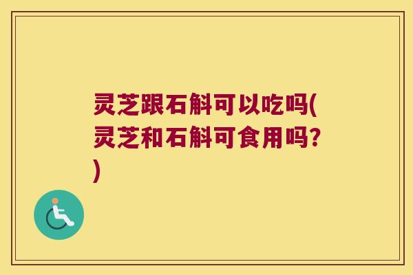 灵芝跟石斛可以吃吗(灵芝和石斛可食用吗？)