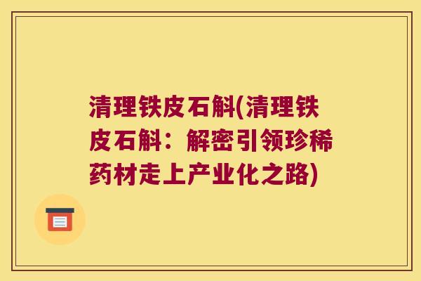 清理铁皮石斛(清理铁皮石斛：解密引领珍稀药材走上产业化之路)