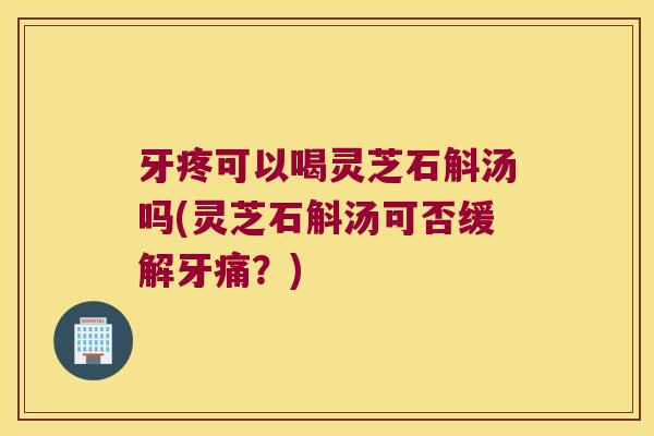 牙疼可以喝灵芝石斛汤吗(灵芝石斛汤可否缓解牙痛？)