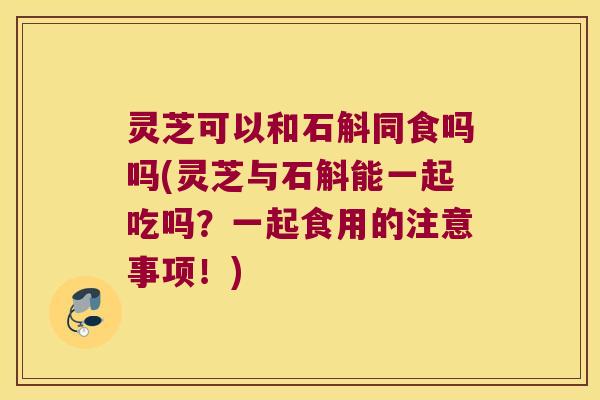 灵芝可以和石斛同食吗吗(灵芝与石斛能一起吃吗？一起食用的注意事项！)
