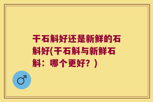 干石斛好还是新鲜的石斛好(干石斛与新鲜石斛：哪个更好？)