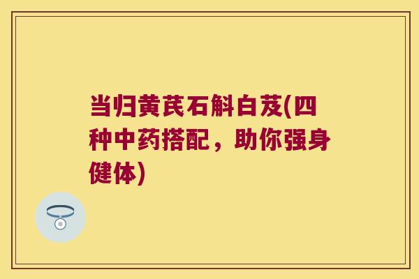 当归黄芪石斛白芨(四种搭配,助你强身健体) 当归黄芪石斛白芨(四种搭配,助你强身健体)