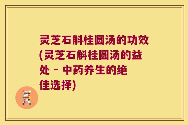 灵芝石斛桂圆汤的功效(灵芝石斛桂圆汤的益处 - 中药养生的绝佳选择)