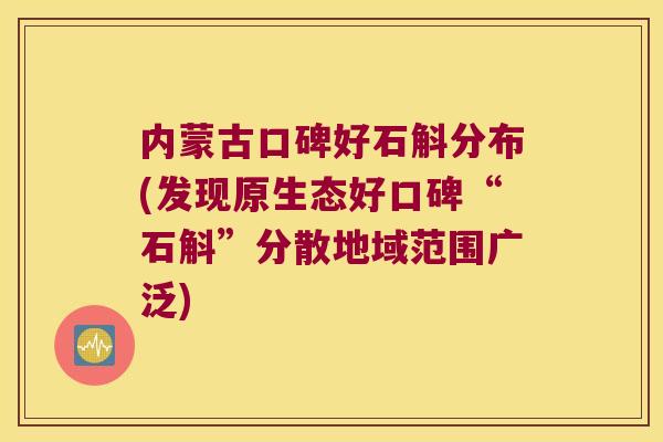 内蒙古口碑好石斛分布(发现原生态好口碑“石斛”分散地域范围广泛) 内蒙古口碑好石斛分布(发现原生态好口碑“石斛”分散地域范围广泛)