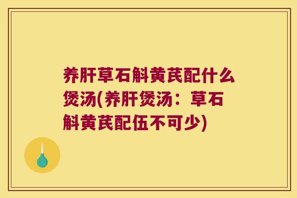 养肝草石斛黄芪配什么煲汤(养肝煲汤：草石斛黄芪配伍不可少)