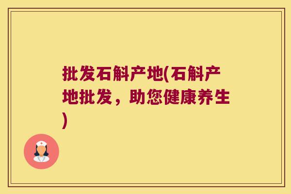 批发石斛产地(石斛产地批发，助您健康养生)