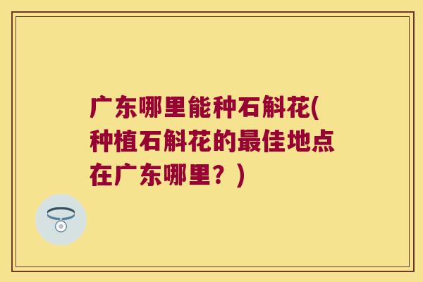 广东哪里能种石斛花(种植石斛花的最佳地点在广东哪里？)