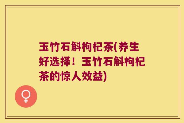 玉竹石斛枸杞茶(养生好选择！玉竹石斛枸杞茶的惊人效益)
