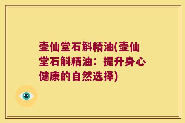 壶仙堂石斛精油(壶仙堂石斛精油：提升身心健康的自然选择)