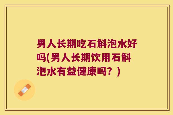 男人长期吃石斛泡水好吗(男人长期饮用石斛泡水有益健康吗？)