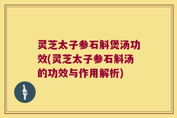 灵芝太子参石斛煲汤功效(灵芝太子参石斛汤的功效与作用解析)