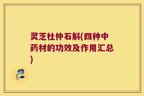 灵芝杜仲石斛(四种中药材的功效及作用汇总)