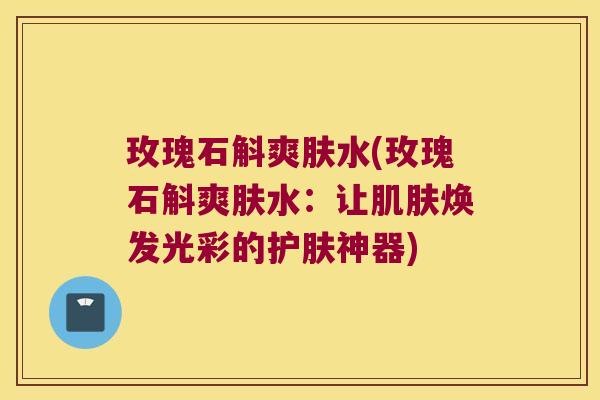玫瑰石斛爽肤水(玫瑰石斛爽肤水：让肌肤焕发光彩的护肤神器)