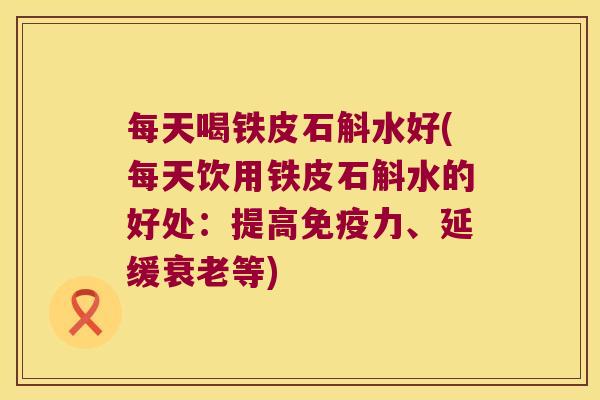 每天喝铁皮石斛水好(每天饮用铁皮石斛水的好处：提高免疫力、延缓衰老等)