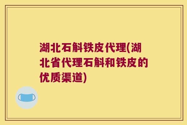 湖北石斛铁皮代理(湖北省代理石斛和铁皮的优质渠道)